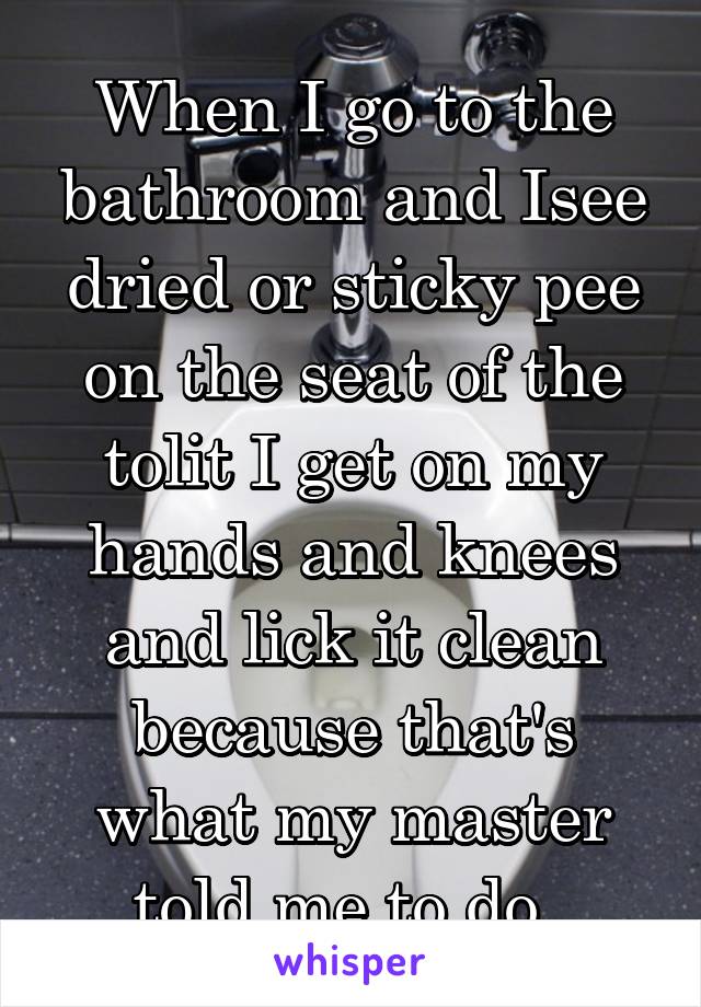 When I go to the bathroom and Isee dried or sticky pee on the seat of the tolit I get on my hands and knees and lick it clean because that's what my master told me to do. 