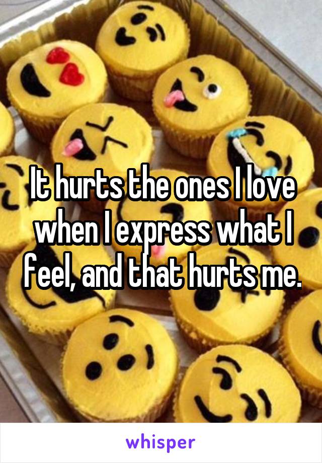 It hurts the ones I love when I express what I feel, and that hurts me.