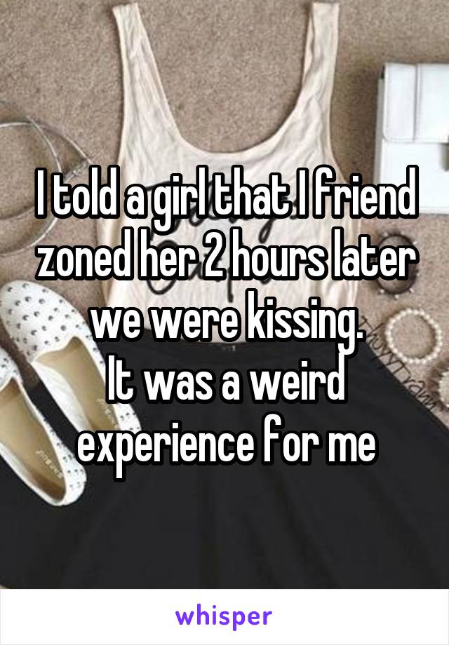 I told a girl that I friend zoned her 2 hours later we were kissing.
It was a weird experience for me