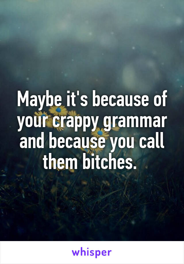 Maybe it's because of your crappy grammar and because you call them bitches. 