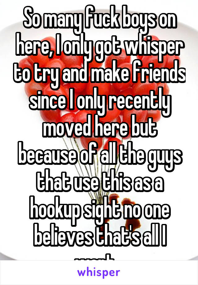 So many fuck boys on here, I only got whisper to try and make friends since I only recently moved here but because of all the guys that use this as a hookup sight no one believes that's all I want...