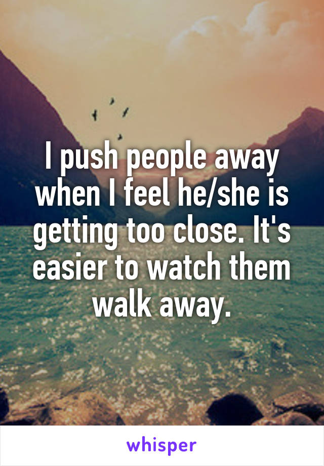 I push people away when I feel he/she is getting too close. It's easier to watch them walk away.