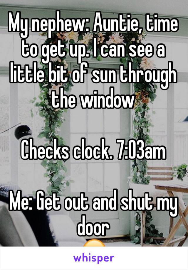 My nephew: Auntie, time to get up. I can see a little bit of sun through the window 

Checks clock. 7:03am

Me: Get out and shut my door 
😑