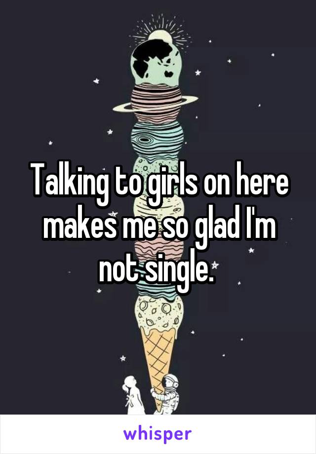 Talking to girls on here makes me so glad I'm not single. 