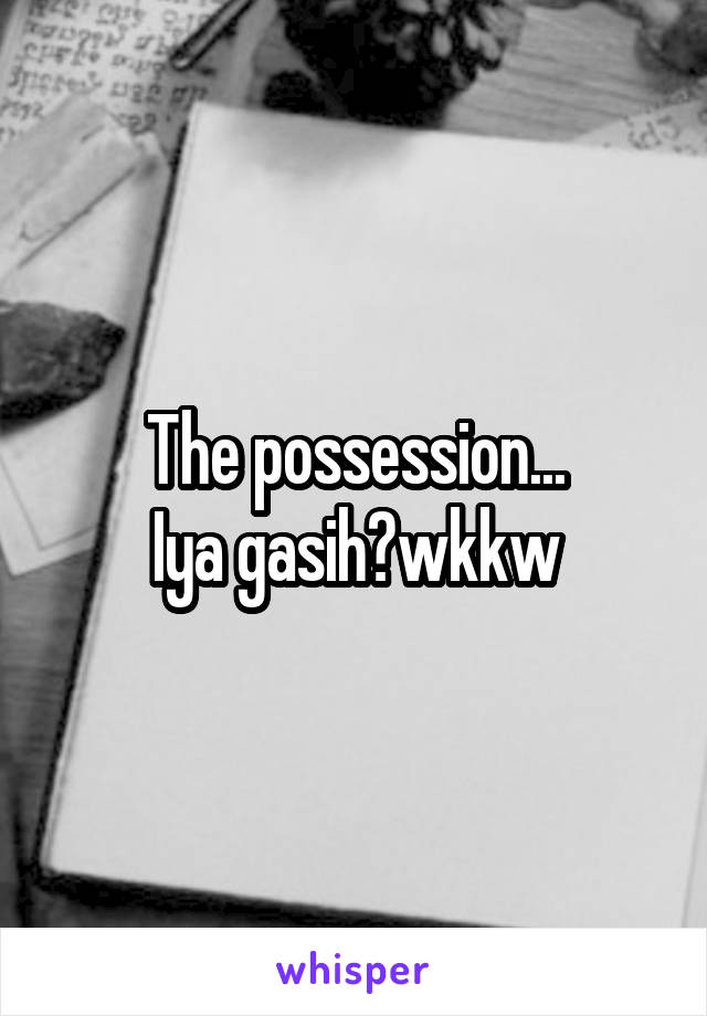 The possession...
Iya gasih?wkkw