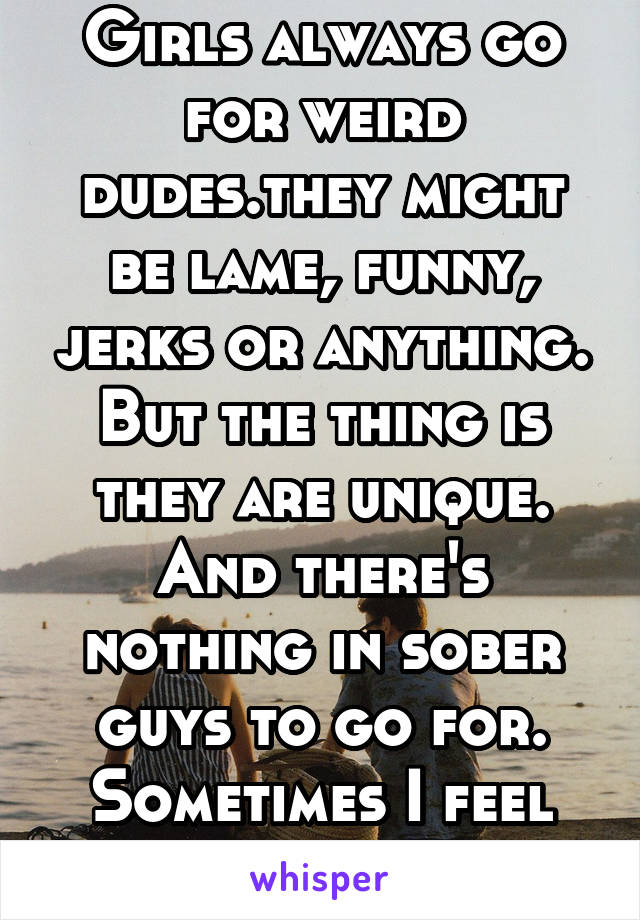 Girls always go for weird dudes.they might be lame, funny, jerks or anything. But the thing is they are unique. And there's nothing in sober guys to go for. Sometimes I feel sanity is a curse!