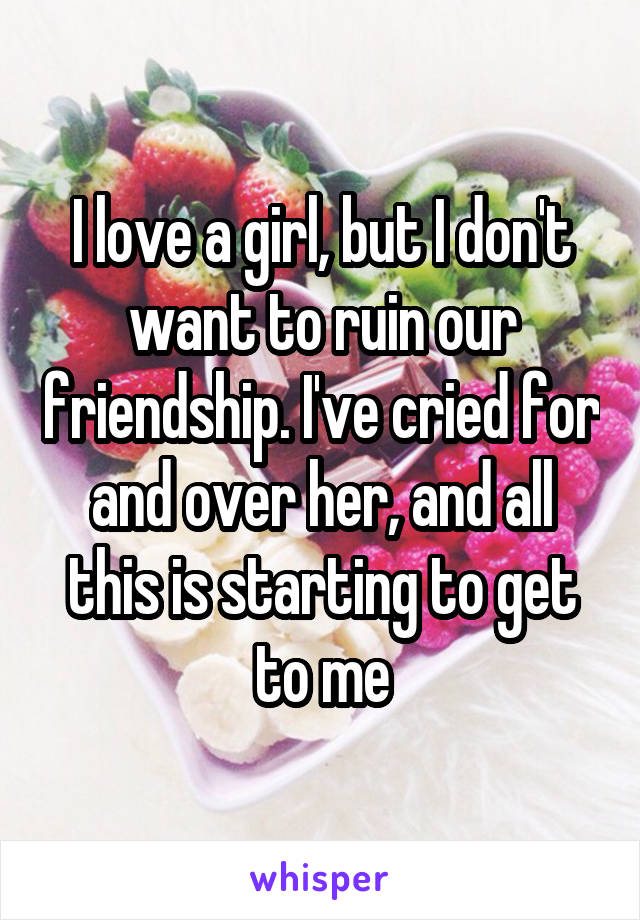 I love a girl, but I don't want to ruin our friendship. I've cried for and over her, and all this is starting to get to me