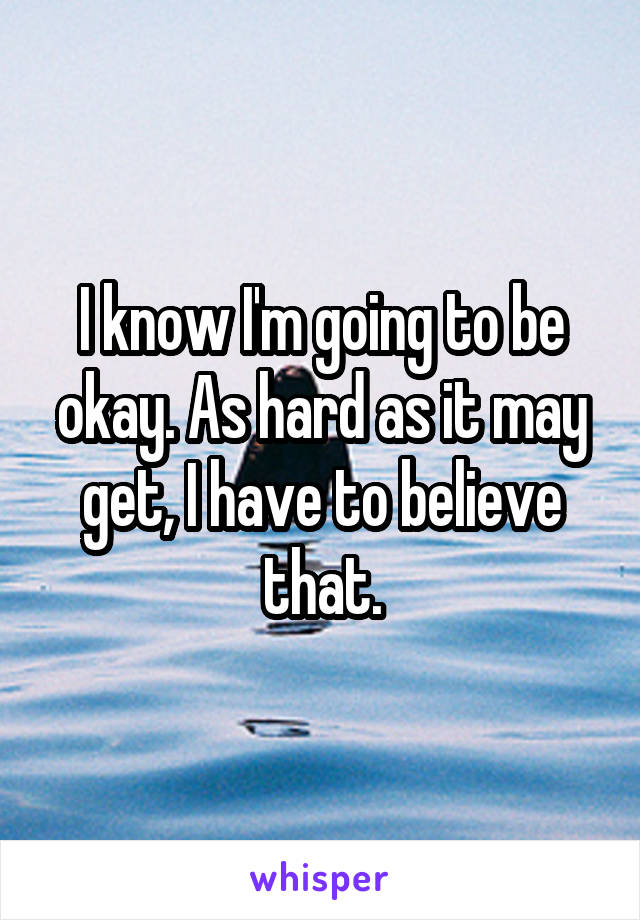 I know I'm going to be okay. As hard as it may get, I have to believe that.