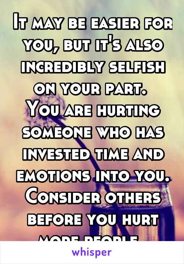 It may be easier for you, but it's also incredibly selfish on your part. 
You are hurting someone who has invested time and emotions into you. Consider others before you hurt more people. 