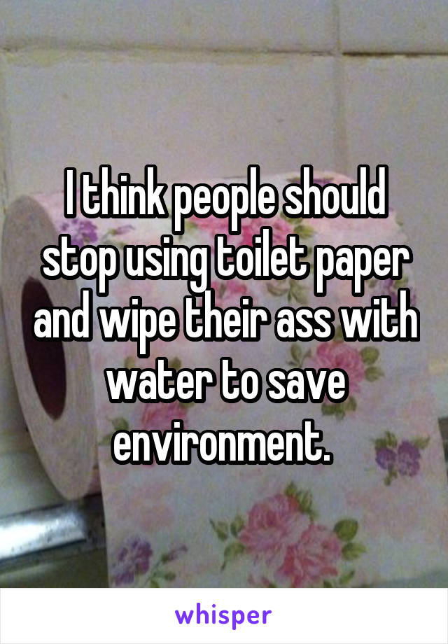 I think people should stop using toilet paper and wipe their ass with water to save environment. 