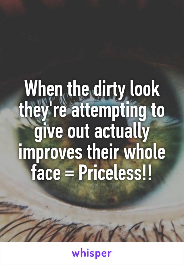 When the dirty look they're attempting to give out actually improves their whole face = Priceless!!