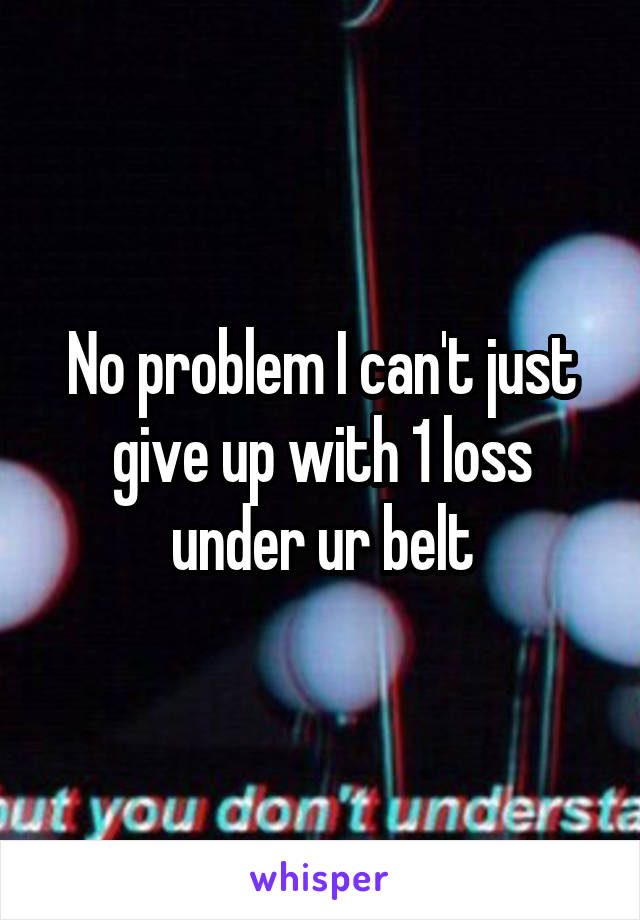 No problem I can't just give up with 1 loss under ur belt