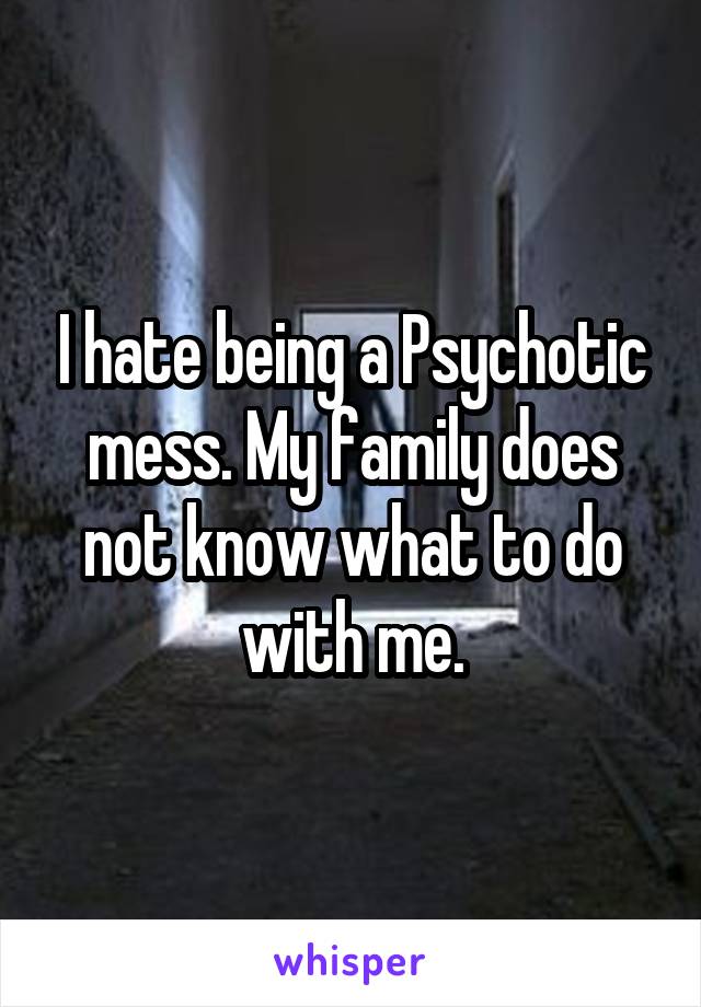 I hate being a Psychotic mess. My family does not know what to do with me.