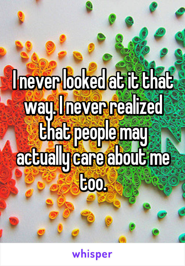 I never looked at it that way. I never realized that people may actually care about me too.