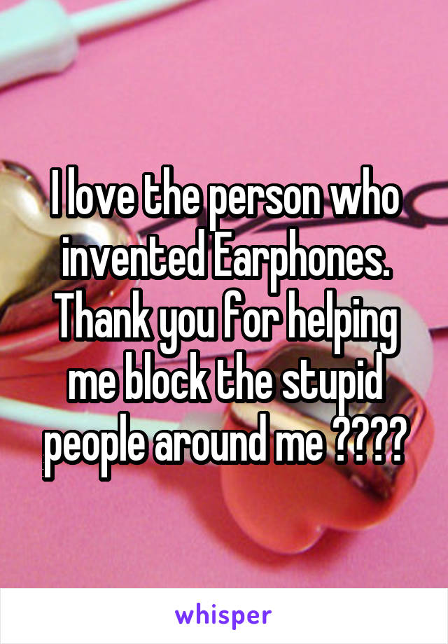 I love the person who invented Earphones. Thank you for helping me block the stupid people around me 👌🏻👍🏻