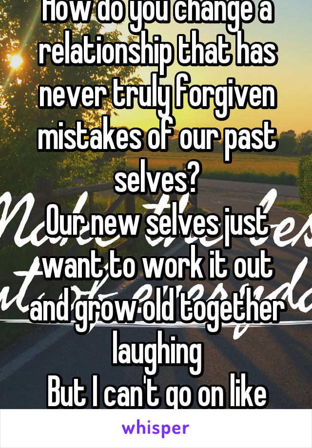 How do you change a relationship that has never truly forgiven mistakes of our past selves?
Our new selves just want to work it out and grow old together laughing
But I can't go on like this