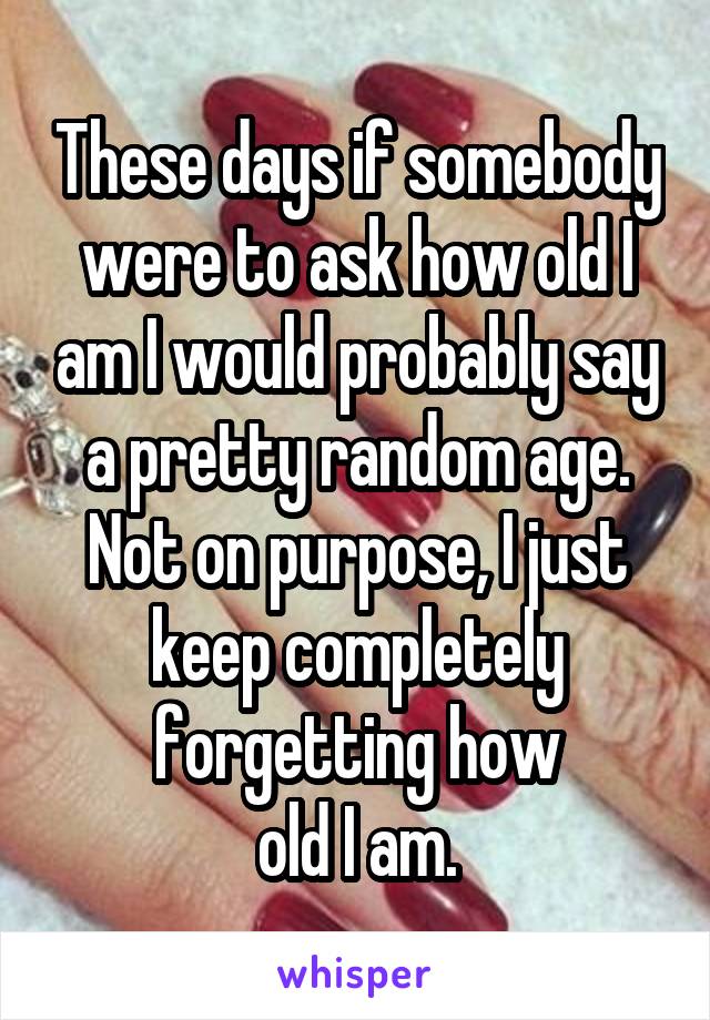 These days if somebody were to ask how old I am I would probably say a pretty random age.
Not on purpose, I just keep completely forgetting how
old I am.