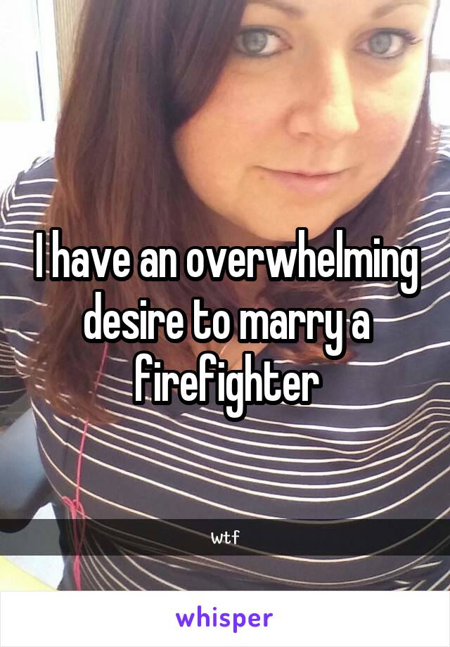 I have an overwhelming desire to marry a firefighter