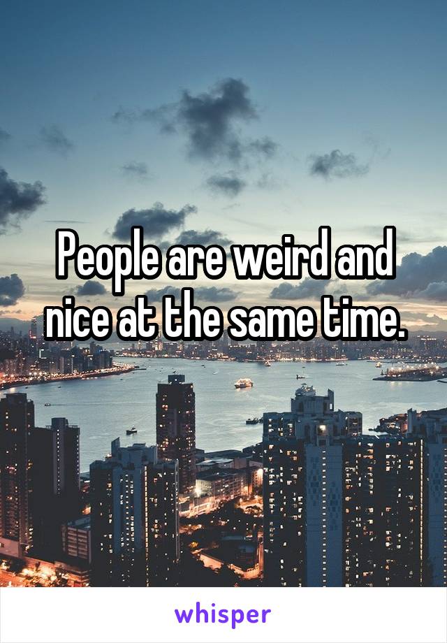 People are weird and nice at the same time.
