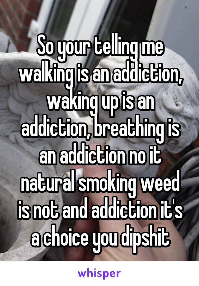 So your telling me walking is an addiction, waking up is an addiction, breathing is an addiction no it natural smoking weed is not and addiction it's a choice you dipshit