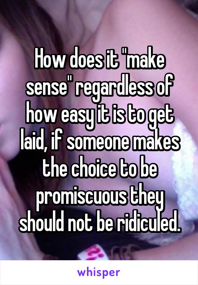 How does it "make sense" regardless of how easy it is to get laid, if someone makes the choice to be promiscuous they should not be ridiculed.