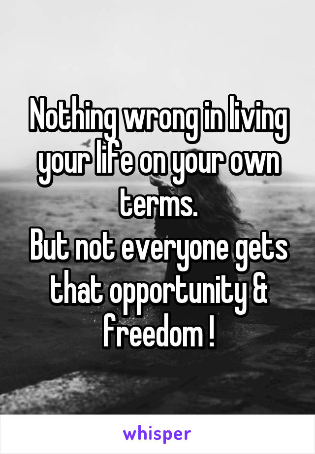 Nothing wrong in living your life on your own terms.
But not everyone gets that opportunity & freedom !