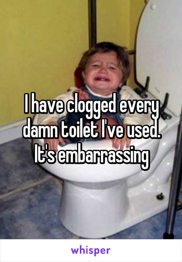 I have clogged every damn toilet I've used. It's embarrassing