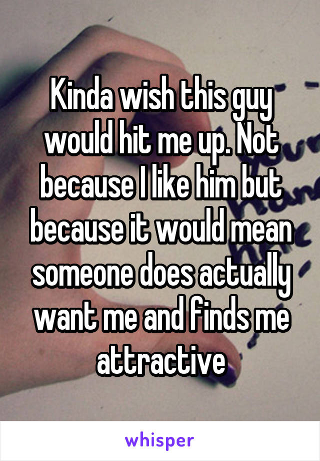 Kinda wish this guy would hit me up. Not because I like him but because it would mean someone does actually want me and finds me attractive