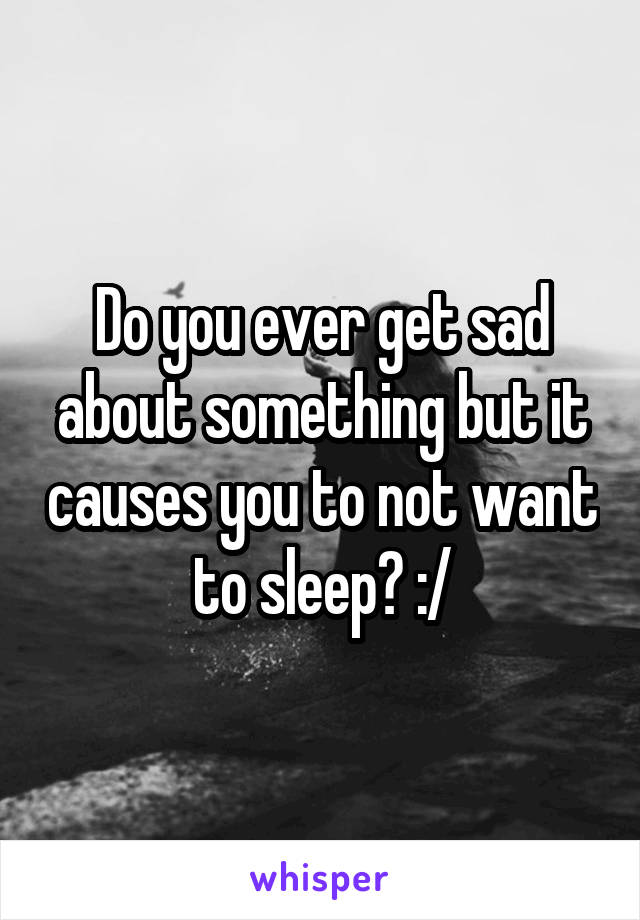 Do you ever get sad about something but it causes you to not want to sleep? :/