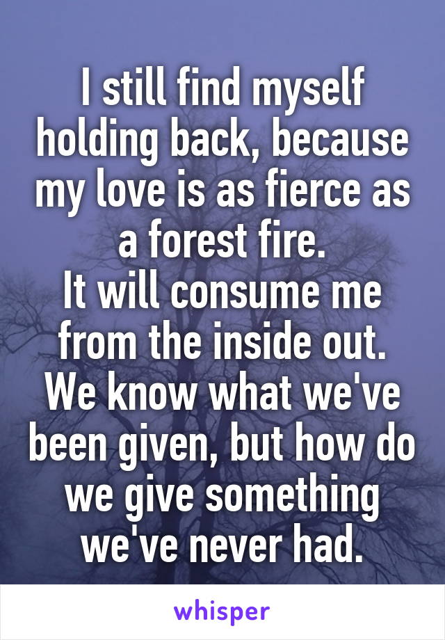 I still find myself holding back, because my love is as fierce as a forest fire.
It will consume me from the inside out.
We know what we've been given, but how do we give something we've never had.