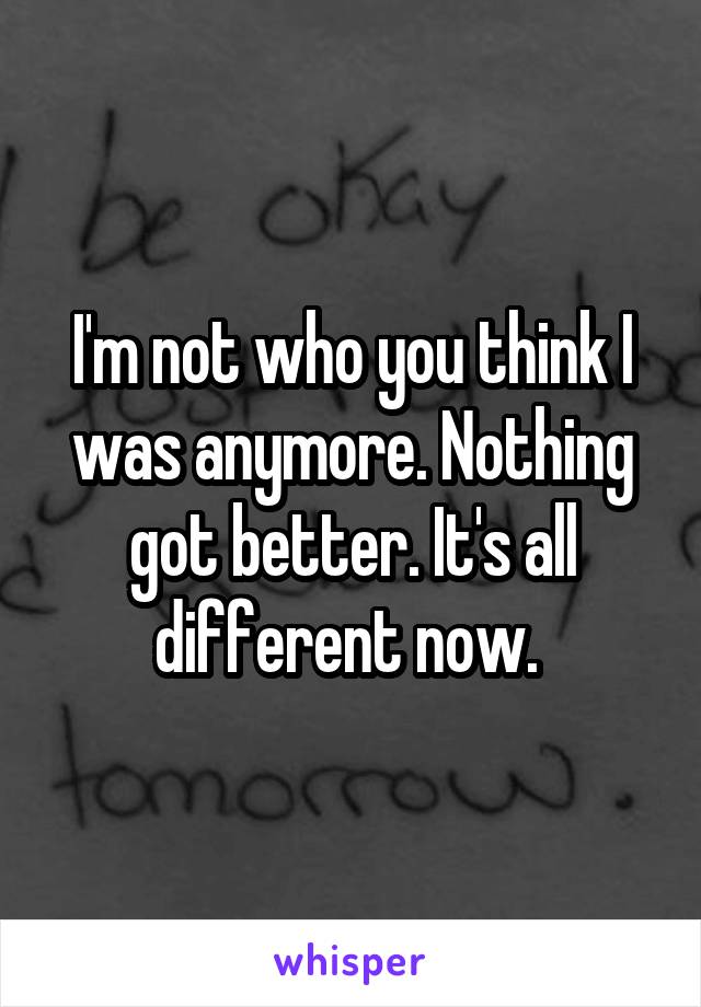 I'm not who you think I was anymore. Nothing got better. It's all different now. 