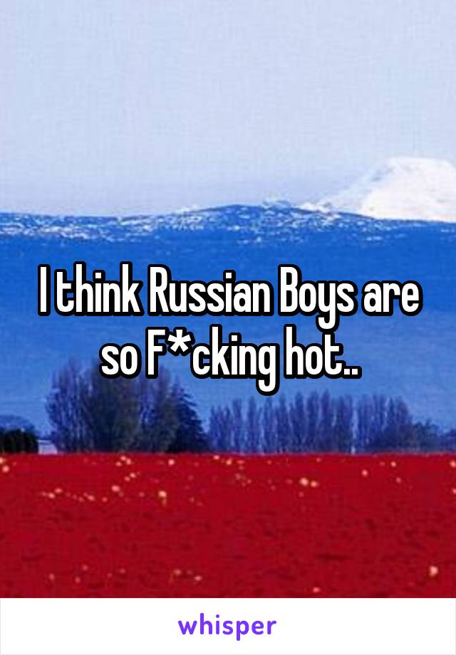 I think Russian Boys are so F*cking hot..