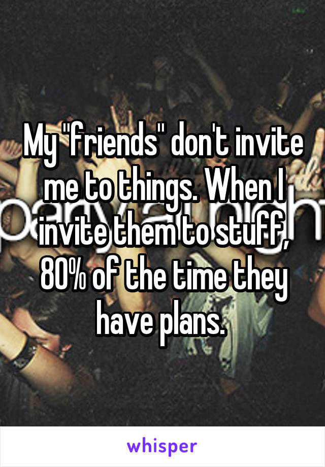 My "friends" don't invite me to things. When I invite them to stuff, 80% of the time they have plans. 