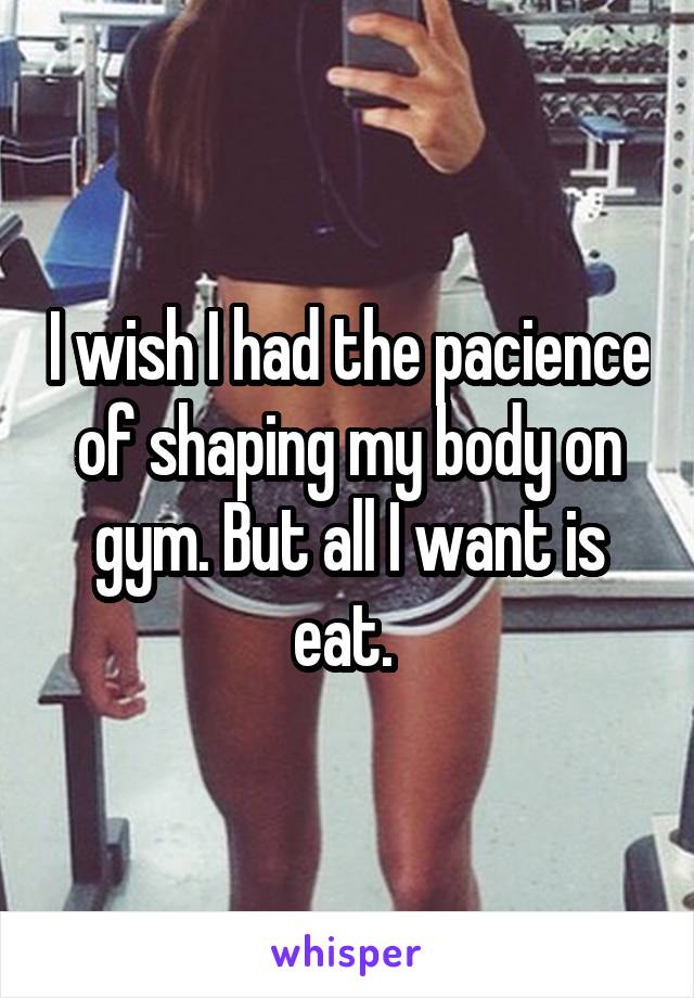 I wish I had the pacience of shaping my body on gym. But all I want is eat. 