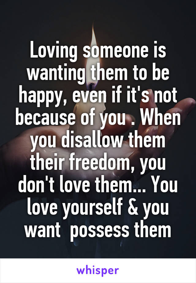 Loving someone is wanting them to be happy, even if it's not because of you . When you disallow them their freedom, you don't love them... You love yourself & you want  possess them