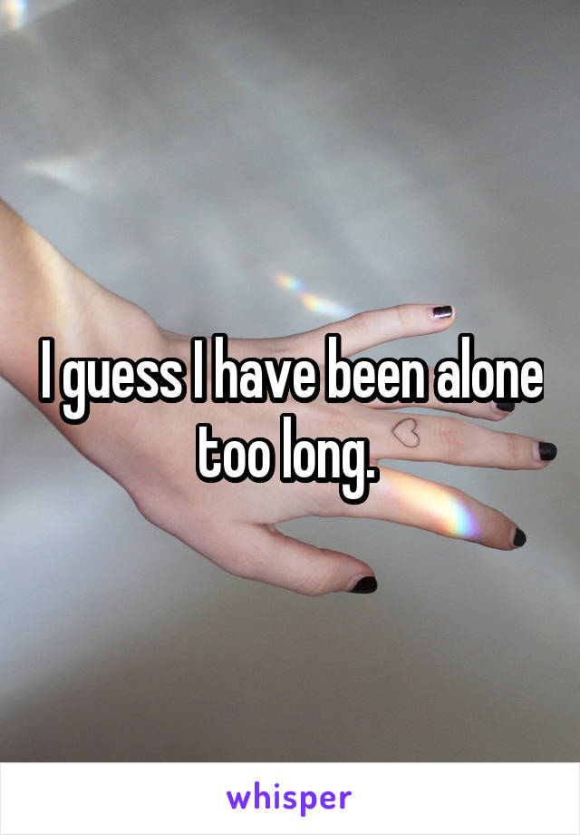 I guess I have been alone too long. 