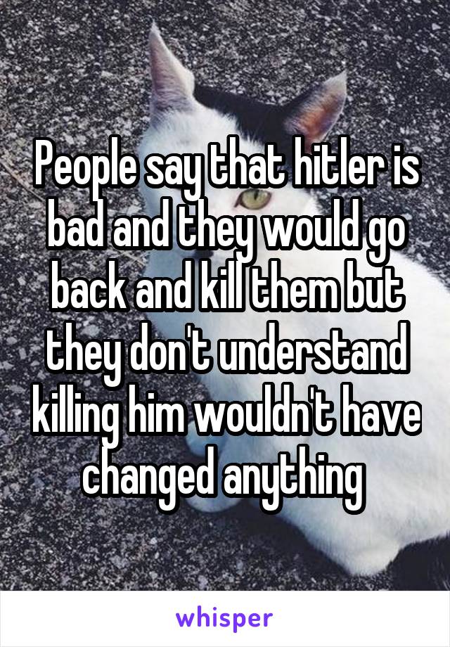 People say that hitler is bad and they would go back and kill them but they don't understand killing him wouldn't have changed anything 