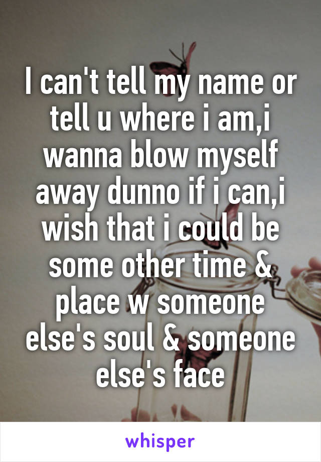 I can't tell my name or tell u where i am,i wanna blow myself away dunno if i can,i wish that i could be some other time & place w someone else's soul & someone else's face