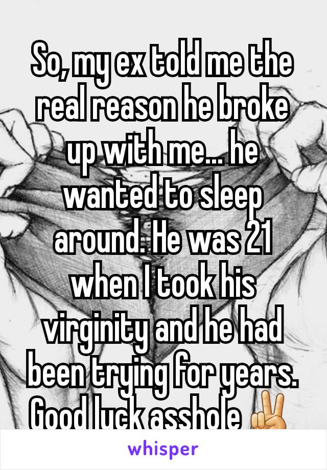 So, my ex told me the real reason he broke up with me... he wanted to sleep around. He was 21 when I took his virginity and he had been trying for years.
Good luck asshole✌