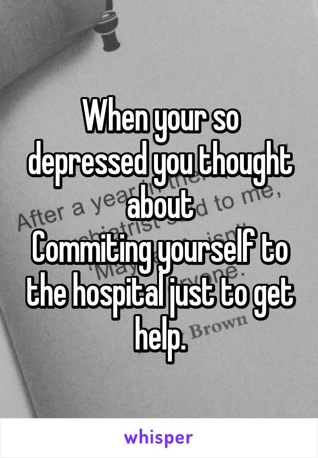 When your so depressed you thought about
Commiting yourself to the hospital just to get help.