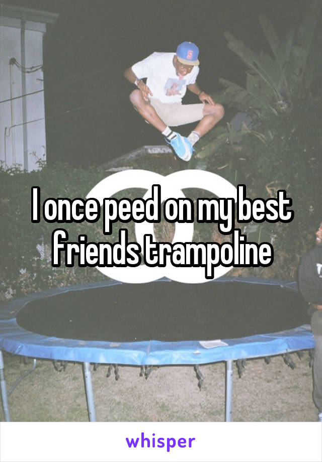 I once peed on my best friends trampoline