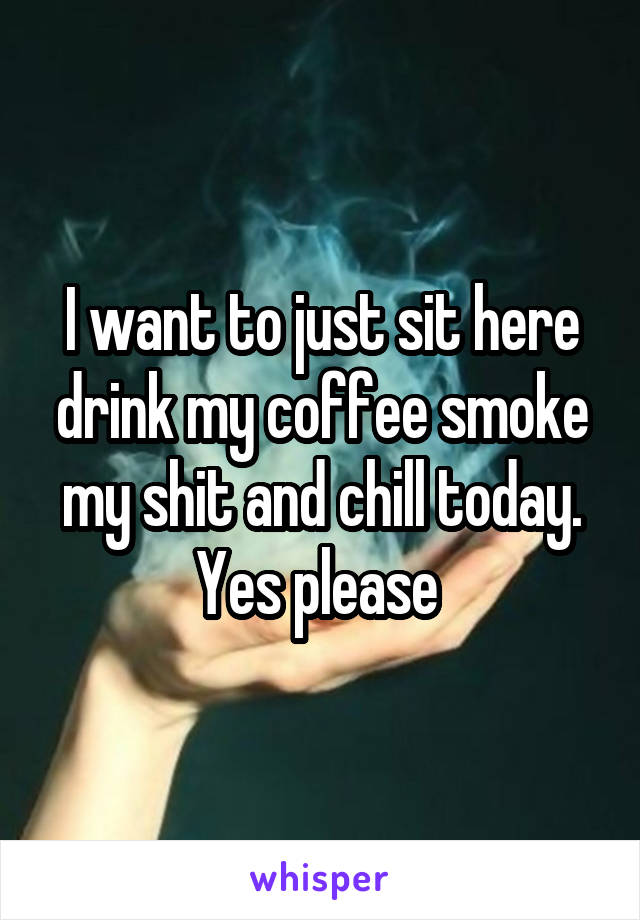 I want to just sit here drink my coffee smoke my shit and chill today. Yes please 