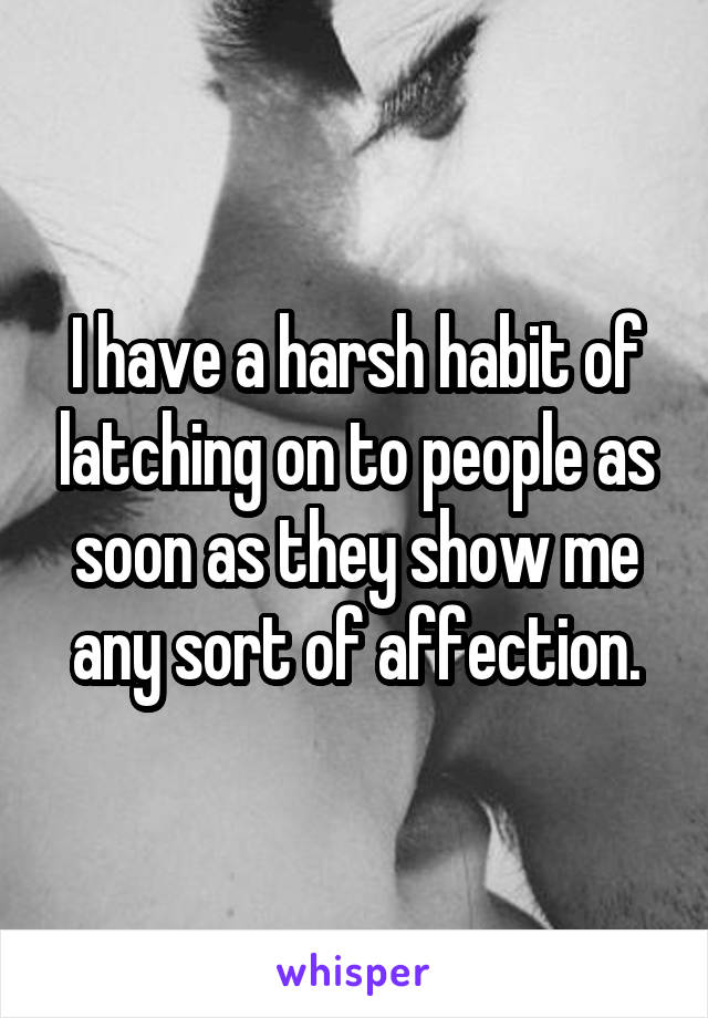 I have a harsh habit of latching on to people as soon as they show me any sort of affection.