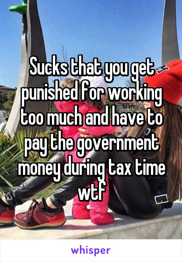 Sucks that you get punished for working too much and have to pay the government money during tax time wtf