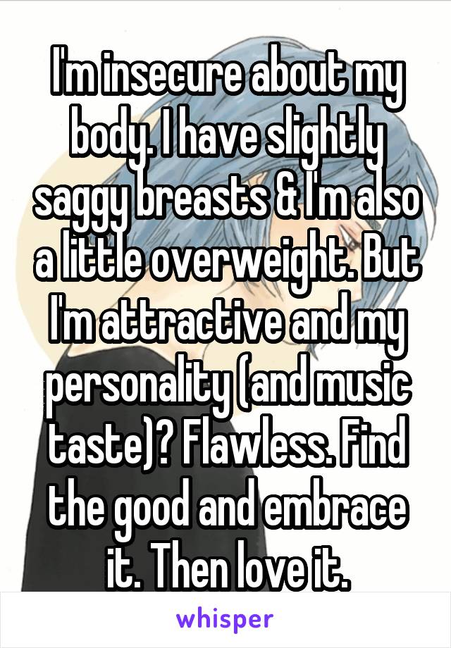 I'm insecure about my body. I have slightly saggy breasts & I'm also a little overweight. But I'm attractive and my personality (and music taste)? Flawless. Find the good and embrace it. Then love it.