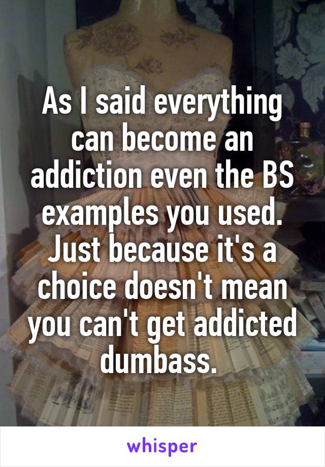 As I said everything can become an addiction even the BS examples you used. Just because it's a choice doesn't mean you can't get addicted dumbass. 