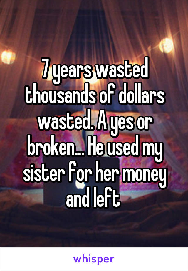 7 years wasted thousands of dollars wasted. A yes or broken... He used my sister for her money and left 