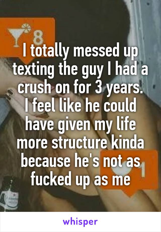 I totally messed up texting the guy I had a crush on for 3 years.
I feel like he could have given my life more structure kinda because he's not as fucked up as me