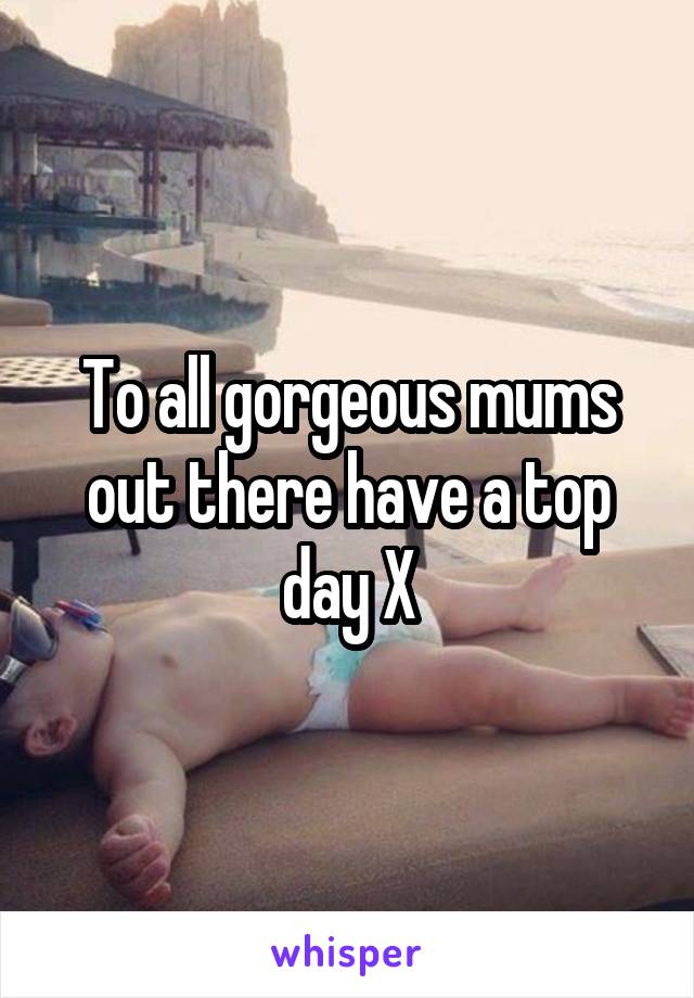 To all gorgeous mums out there have a top day X