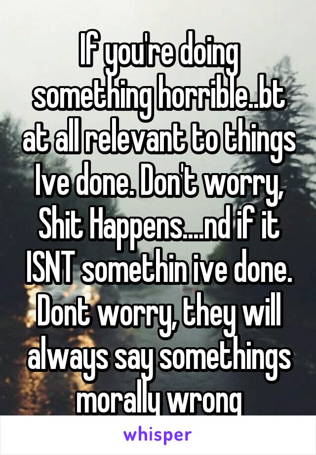 If you're doing something horrible..bt at all relevant to things Ive done. Don't worry, Shit Happens....nd if it ISNT somethin ive done. Dont worry, they will always say somethings morally wrong